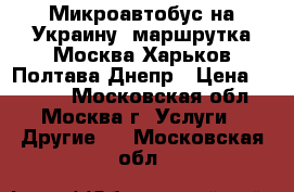 Микроавтобус на Украину, маршрутка Москва Харьков Полтава Днепр › Цена ­ 2 500 - Московская обл., Москва г. Услуги » Другие   . Московская обл.